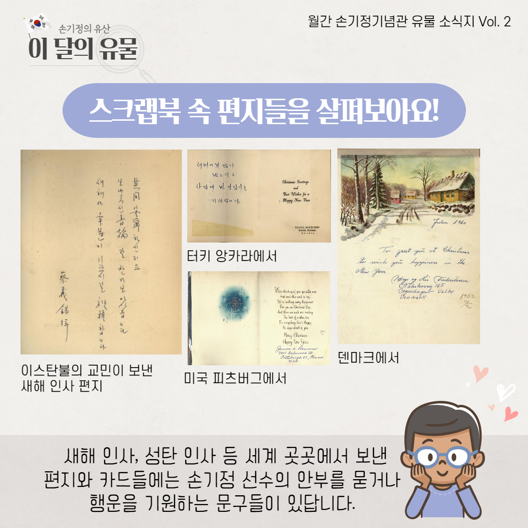 스크랩북 속 편지들을 살펴보아요 이스탄불의 교민이 보낸 새해 인사 편지 터키 앙카라에서 미국 피츠버그에서 덴마크에서 새해 인사, 성탄 인사 등 세계 곳곳에서 보낸 편지와 카드들에는 손기정 선수의 안부를 묻거나 행운을 기원하는 문구들이 있답니다