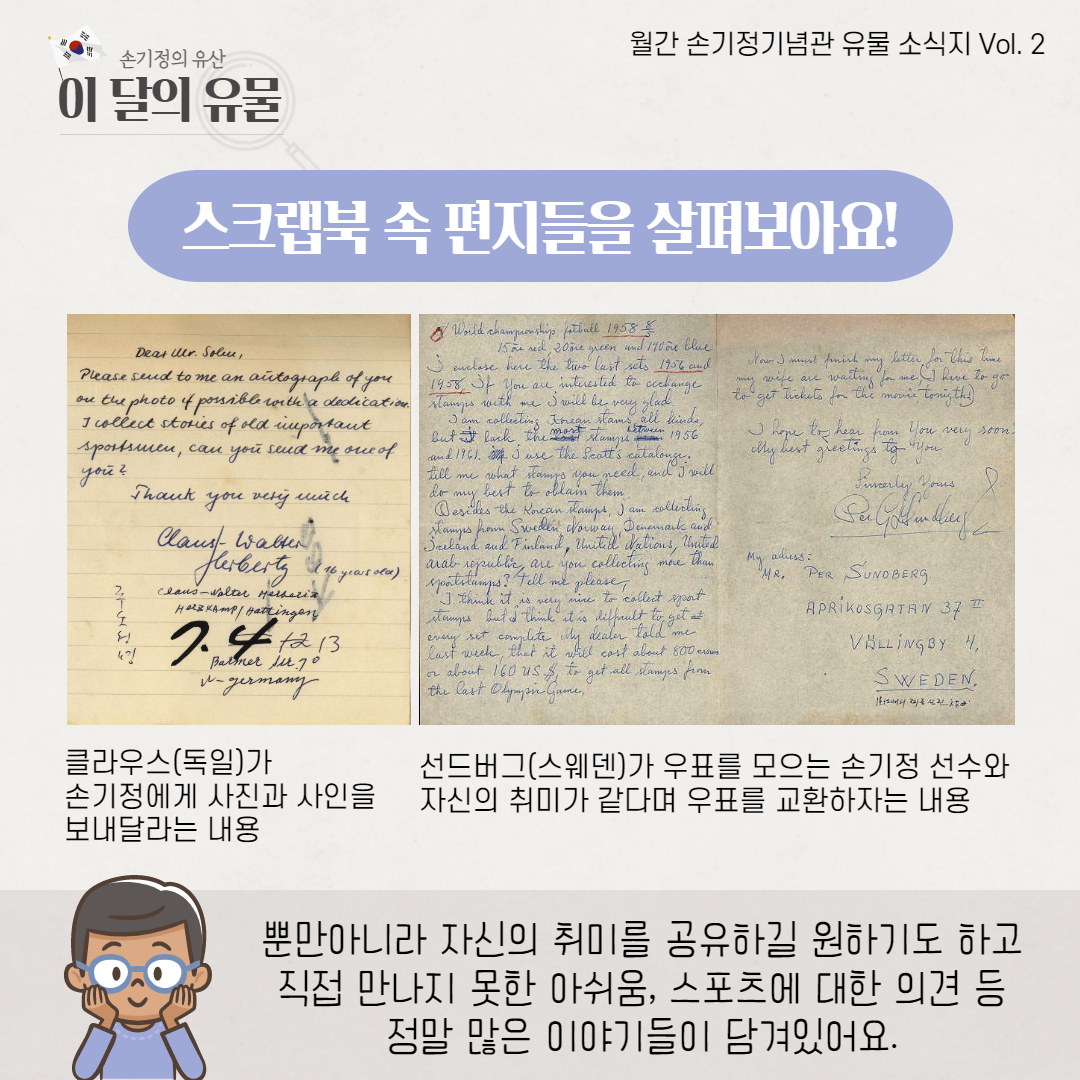 스크랩북 속 편지들을 살펴보아요 클라우스(독일)가 손기정에게 사진과 사인을 보내달라는 내용 선드버그(스웨덴)가 우표를 모으는 손기정 선수와 자신의 취미가 같다며 우표를 교환하자는 내용 뿐만 아니라 자신의 취미를 공유하길 원하기도 하고 직접 만나지 못한 아쉬움, 스포츠에 대한 의견 등 정말 많은 이야기들이 담겨있어요