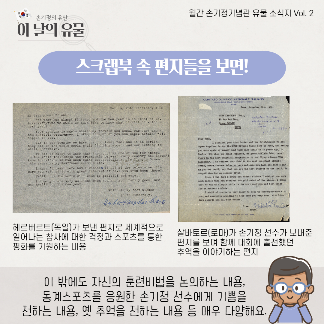 헤르버르트(독일)가 보낸 편지로 세계적으로 일어나는 참사에 대한 걱정과 스포츠를 통한 평화를 기원하는 내용 살바토르(로마)가 손기정 선수가 보내준 편지를 보며 함께 대회에 출전했던 추억을 이야기하는 편지 이 밖에도 자신의 훈련비법을 논의하는 내용, 동계스포츠를 응원한 손기정 선수에게 기쁨을 전하는 내용, 옛 추억을 전하는 내용 등 매우 다양해요