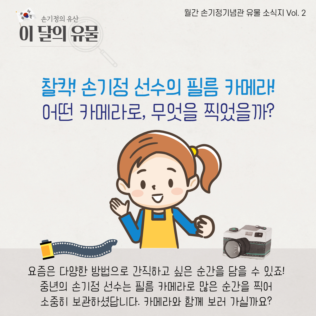 찰칵! 손기정 선수의 필름 카메라! 어떤 카메라로, 무엇을 찍었을까 요즘은 다양한 방법으로 간직하고 싶은 순간을 담을 수 있죠 중년의 손기정 선수는 필름 카메라로 많은 순간을 찍어 소중히 보관하셨답니다. 카메라와 함께 보러 가실까요