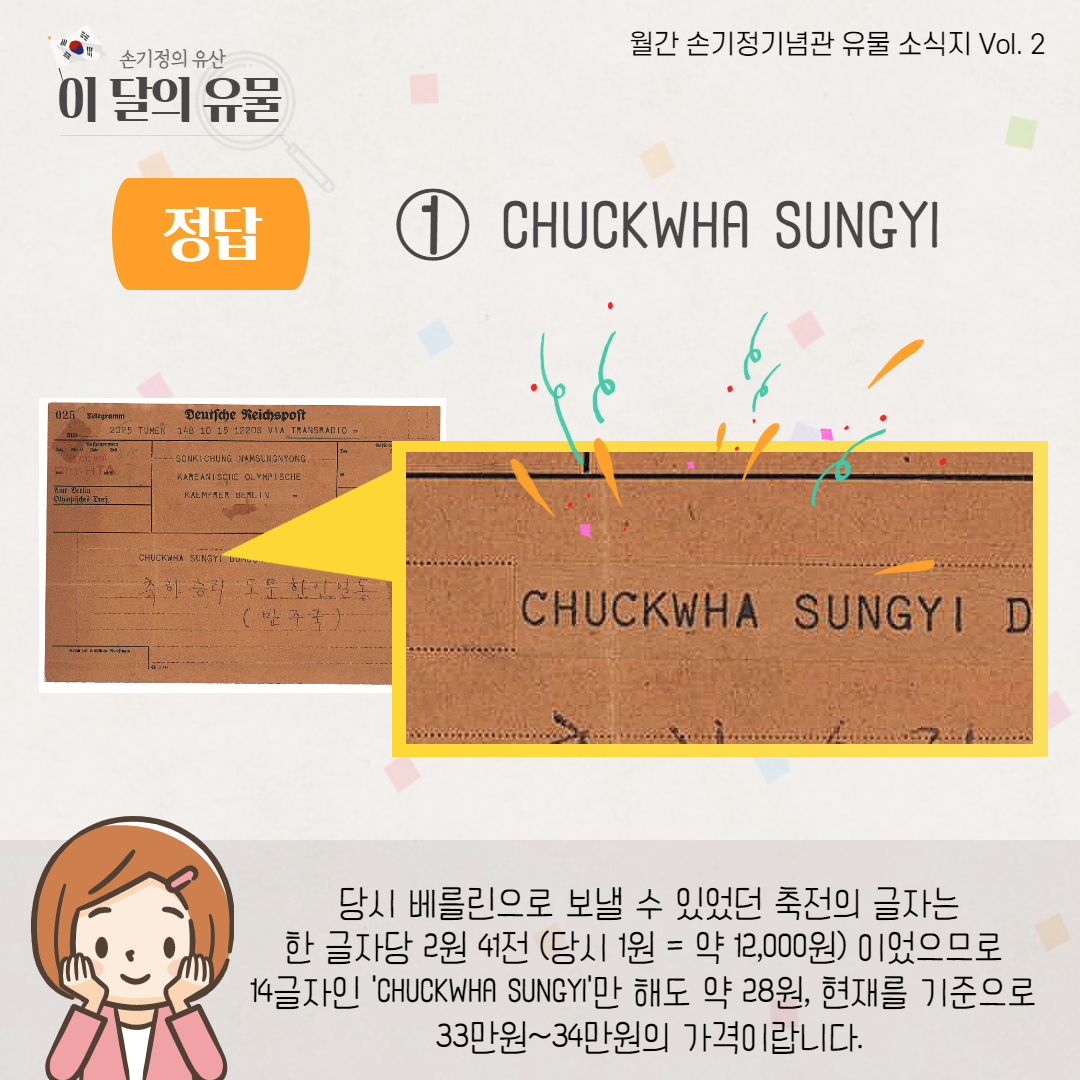 정답 1) CHUCKWHA SUNGYI 당시 베를린으로 보낼 수 있었던 축전의 글자는 한 글자당 2원 41전 (당시 1원=약 12,000원) 이었으므로 14글자인 CHUCKWHA SUNGYI만 해도 약 28원, 현재를 기준으로 33만원~34만원의 가격이랍니다.