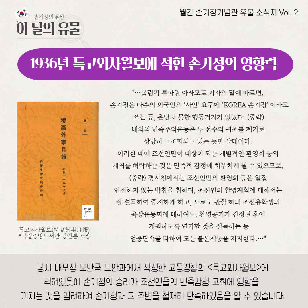 월간 손기정기념관 유물 소식지 Vol. 2 손기정의 유산 이 달의 유물 1936년 특고외사월보에 적힌 손기정의 영향력 特高外事月報 昭和十一年十月分 301.05 4598 14 -2 특고외사월보(特高外事月報) *국립중앙도서관 영인본 소장 ...올림픽 특파원 아사모토 기자의 말에 따르면, 손기정은 다수의 외국인의 '사인' 요구에 'KOREA 손기정' 이라고 쓰는 등, 온당치 못한 행동거지가 있었다. (중략) 내외의 민족주의운동은 두 선수의 귀조를 계기로 상당히 고조화되고 있는 듯한 상태이다. 이러한 때에 조선인만이 대상이 되는 개별적인 환영회 등의 개최를 허락하는 것은 민족적 감정에 치우치게 될 수 있으므로, (중략) 경시청에서는 조선인만의 환영회 등은 일절 인정하지 않는 방침을 취하며, 조선인의 환영계획에 대해서는 잘 설득하여 중지하게 하고, 도쿄도 관할 하의 조선유학생의 육상운동회에 대하여도, 환영공기가 진정된 후에 개최하도록 연기할 것을 설득하는 등 엄중단속을 다하여 모든 불온책동을 저지한다.... 당시 내무성 보안국 보안과에서 작성한 고등경찰의 특고외사월보에 적혀있듯이 손기정의 승리가 조선인들의 민족감정 고취에 영향을 끼치는 것을 염려하여 손기정과 그 주변을 철저히 단속하였음을 알 수 있습니다.