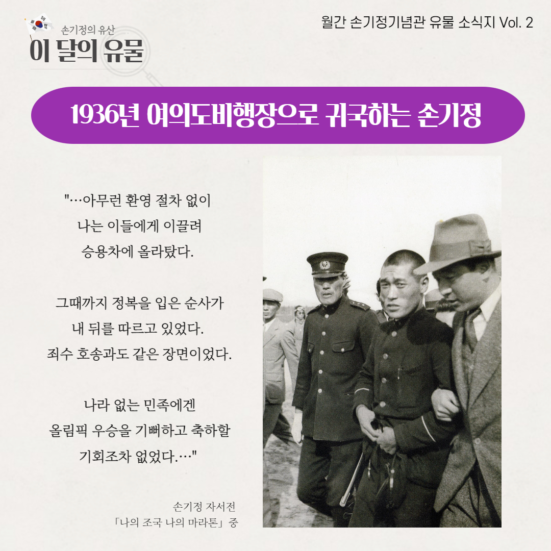 월간 손기정기념관 유물 소식지 Vol. 2 손기정의 유산 이 달의 유물 1936년 여의도비행장으로 귀국하는 손기정 ...아무런 환영 절차 없이 나는 이들에게 이끌려 승용차에 올라탔다. 그때까지 정복을 입은 순사가 내 뒤를 따르고 있었다. 죄수 호송과도 같은 장면이었다. 나라 없는 민족에겐 올림픽 우승을 기뻐하고 축하할 기회조차 없었다.... 손기정 자서전 「나의 조국 나의 마라톤」중