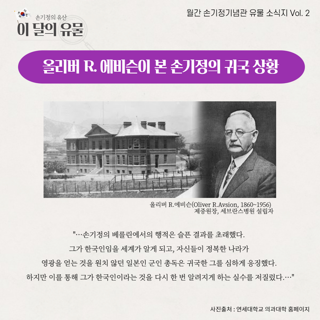 손기정의 유산 월간 손기정기념관 유물 소식지 Vol. 2 이 달의 유물 올리버 R. 에비슨이 본 손기정의 귀국 상황 올리버 R. 에비슨(Oliver R.Avsion, 1860~1956) 제중원장, 세브란스병원 설립자 ...손기정의 베를린에서의 행적은 슬픈 결과를 초래했다. 그가 한국인임을 세계가 알게 되고, 자신들이 정복한 나라가 영광을 얻는 것을 원치 않던 일본인 군인 총독은 귀국한 그를 심하게 응징했다. 하지만 이를 통해 그가 한국인이라는 것을 다시 한 번 알려지게 하는 실수를 저질렀다... 사진출처 : 연세대학교 의과대학 홈페이지