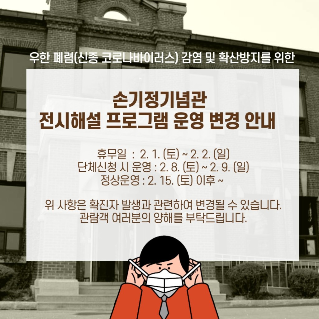 우한 폐렴(신종 코로나바이러스) 감염 및 확산방지를 위한 손기정 기념관 전시해설 프로그램 운영 변경 안내 휴무일 : 2.1(토) ~ 2.2.(일) 단체신청 시 운영 : 2.8.(토) ~ 2.9.(일) 정상운영 : 2.15.(토) 이후 ~ 위 사항은 확진자 발생과 관련하여 변경될 수 있습니다. 관람객 여러분의 양해를 부탁드립니다.