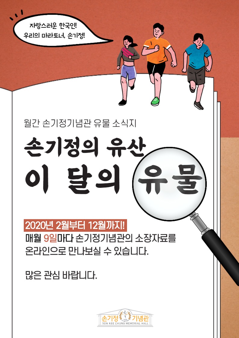 자랑스러운 한국인! 우리의 마라토너, 손기정! 월간 손기정기념관 유물 소식지 손기정의 유산 이 달의 유물 2020년 2월부터 12월까지! 매월 9일마다 손기정기념관의 소장자료를 온라인으로 만나보실 수 있습니다. 많은 관심 바랍니다. 손기정기념관 SON KEE CHUNG MEMORIAL HALL