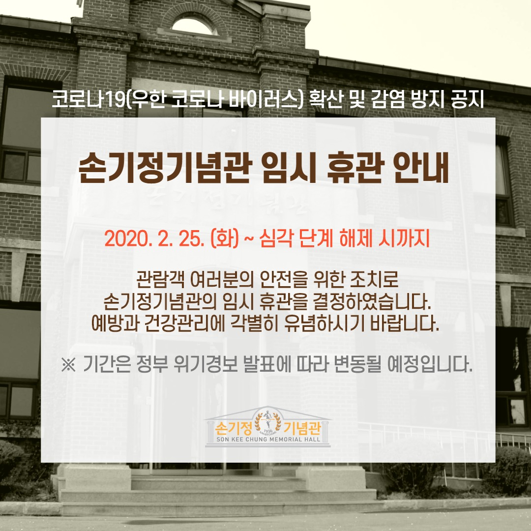 코로나19 (우한 코로나 바이러스) 확산 및 감염 방지 공지 손기정기념관 임시 휴관 안내 2020. 2. 25.(화)~ 심각 단계 해제 시까지 관람객 여러분의 안전을 위한 조치로 손기정기념관의 임시 휴관을 결정하였습니다. 예방과 건강관리에 각별히 유념하시기 바랍니다. ※기간은 정부 위기경보 발표에 따라 변동될 예정입니다. 손기정기념관 SON KEE CHUNG MEMORIAL HALL