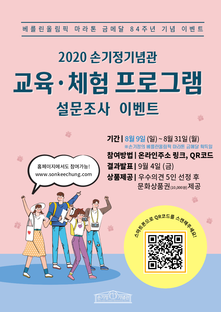 베를린올림픽 마라톤 금메달 84주년 기념 이벤트 2020 손기정기념관 교육·체험 프로그램 설문조사 이벤트 기간 8월 9일(일) ~ 8월 31일(월) ※손기정의 베를린올림픽 마라톤 금메달 획득일 참여방법 온라인주소 링크, QR코드 결과발표 9월 4일 (금) 상품제공 우수의견 5인 선정 후 문화상품권(10,000원) 제공 홈페이지에서도 참여가능! www.sonkeechung.com 스마트폰으로 QR 코드를 스캔해주세요! 손기정기념관 SON KEE CHUNG MEMORIAL HALL