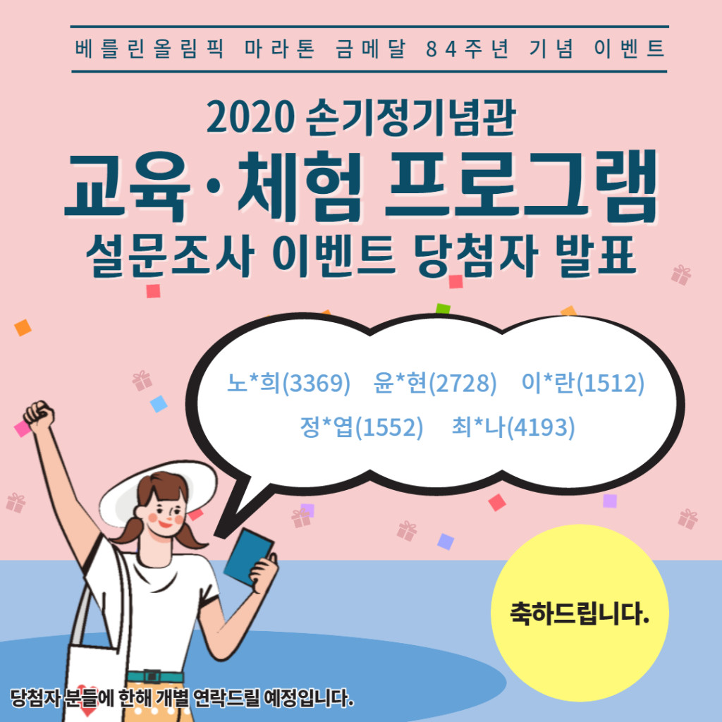 베를린 올림픽 마라톤 금메달 84주년 기념 이벤트 2020 손기정기념관 교육·체험 프로그램 설문조사 이벤트 당첨자 발표 노*희(3369) 윤*현(2728) 이*란(1512) 정*엽(1552) 최*나(4193) 축하드립니다. 당첨자 분들에 한해 개별 연락드릴 예정입니다.