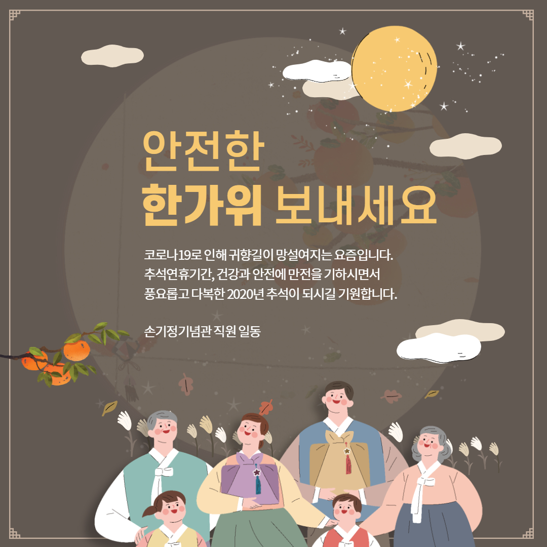 안전한 한가위 보내세요 코로나19로 인해 귀향길이 망설여지는 요즘입니다. 추석연휴기간, 건강과 안전에 만전을 기하시면서 풍요롭고 다복한 2020년 추석이 되시길 기원합니다. 손기정기념관 직원 일동