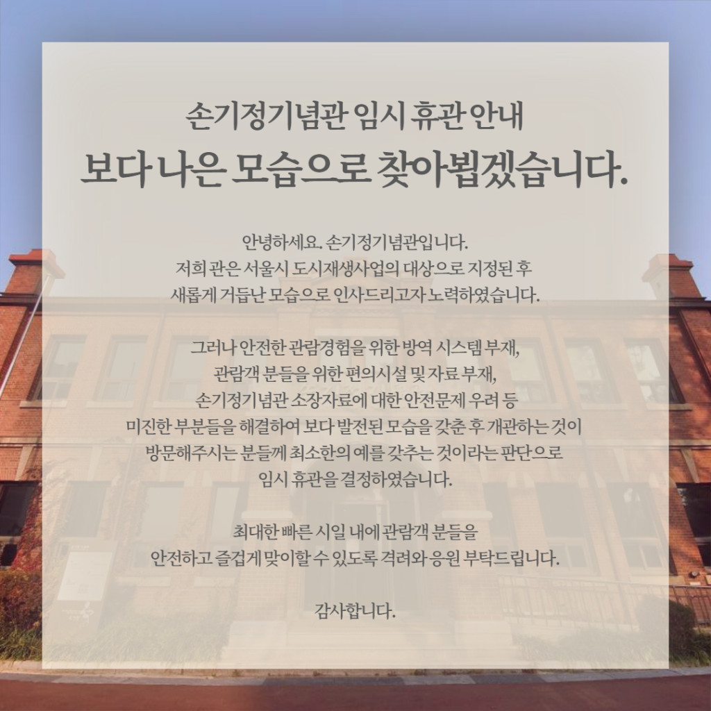 손기정기념관 임시휴관안내 보다나은 모습으로 찾아뵙겠습니다. 안녕하세요. 손기정기념관입니다. 저희 관은 서울시 도시재생사업의 대상으로 지정된 후 새롭게 거듭난 모습으로 인사드리고자 노력하였습니다. 그러나 안전한 관람경험을 위한 방역 시스템 부재, 관람객 분들을 위한 편의시설 및 자료부재, 손기정기념관 소장자료에 대한 안전문제 우려 등 미진한 부분들을 해결하여 보다 발전된 모습을 갖춘 후 개관하는것이 방문해주시는분들께 최소한의 예를 갖추는것이라는 판단으로 임시 휴관을 결정하였습니다. 최대한 빠른 시일 내에 관람객분들을 안전하고 즐겁게 맞이할수 있도록 격려와 응원 부탁드립니다. 감사합니다.