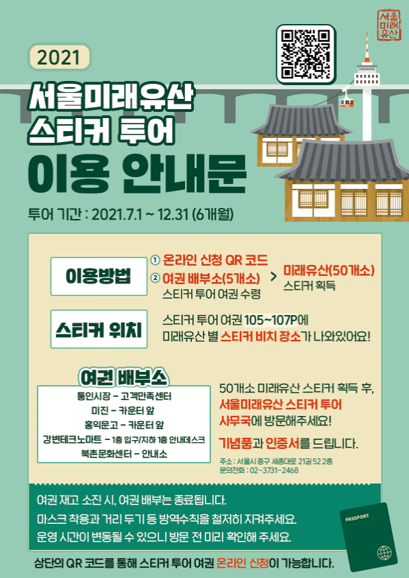 서울미래유산 2021 서울미래유산 스티커 투어 이용안내문 투어 기간 : 2021.7.1~12.31 (6개월) 이용방법 1. 온라인 신청 QR 코드2. 여권 배부소(5개소) 스티커투어 여권 수령 - 미래유산(50개소) 스티커 획득 스티커 위치 스티커투어 여권 105~107P 에 미래유산 별스티커 비치 장소가나와있어요! 여권 배부소 통인시장-고객만족센터 미진-카운터 앞 홍익문고-카운터 앞 강변테크노마트 - 1층 입구/지하 1층 안내데스크 북촌문화센터-안내소 50개소 미래유산 스티커 획득 후, 서울미래유산 스티커 투어 사무국에 방문해주세요!기념품과 인증서를 드립니다. 주소: 서울시 중구 세종대로 21길 52 2층 문의전화: 02-3731-2468 여권재고 소진 시 여권 배부는 종료됩니다. 마스크 착용과 거리두기 등 방역수칙을 철저히 지켜주세요. 운영시간이 변동될 수 있으니 방문전 미리 확인해 주세요. PASSPORT 상단의 QR코드를 통해 스티커 투어 여권 온라인 신청이 가능합니다.