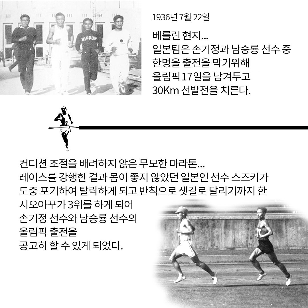 1936년 7월 22일 NIPPON 베를린 현지... 일본팀은 손기정과 남승룡 선수 중 한명을 출전을 막기위해 올림픽 17일을 남겨두고 30Km 선발전을 치른다. 컨디션 조절을 배려하지 않은 무모한 마라톤...레이스를 강행한 결과 몸이 좋지 않았던 일본인 선수 스즈키가 도중 포기하여 탈락하게 되고 반칙으로 샛길로 달리기까지 한 시오아꾸가 3위를 하게 되어 손기정 선수와 남승룡 선수의 올림픽 출전을 공고히 할 수 있게 되었다.