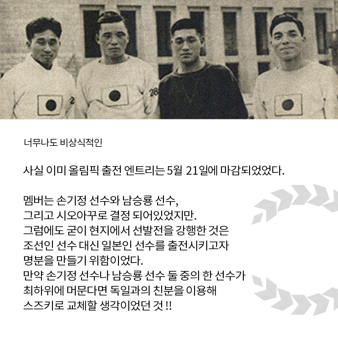 너무나도 비상식적인 사실 이미 올림픽 출전 엔트리는 5월 21일에 마감되었었다. 멤버는 손기정 선수와 남승룡 선수, 그리고 시오아꾸로 결정 되어있었지만. 그럼에도 굳이 현지에서 선발전을 강행한 것은 조선인 선수 대신 일본인 선수를 출전시키고자 명분을 만들기 위함이었다. 만약 손기정 선수나 남승룡 선수 둘 중의 한 선수가 최하위에 머문다면 독일과의 친분을 이용해 스즈키로 교체할 생각이었던 것!!