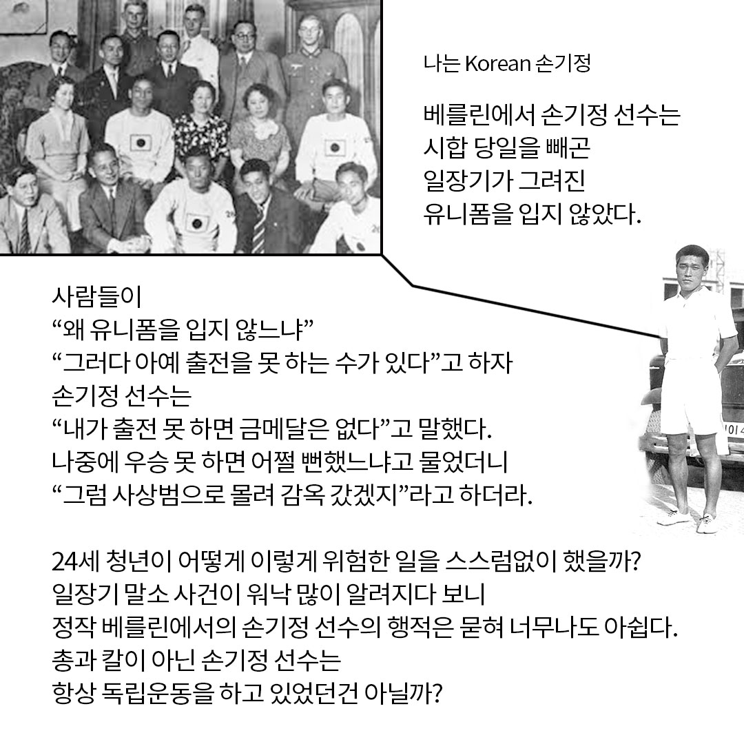 나는 Korean 손기정 베를린에서 손기정 선수는 시합 당일을 빼곤 일장기가 그려진 유니폼을 입지 않았다. 사람들이 왜 유니폼을 입지 않느냐 그러다 아예 출전을 못하는 수가 있다고 하자 손기정 선수는 내가 출전 못 하면 금메달은 없다고 말했다. 나중에 우승 못하면 어쩔 뻔했느냐고 물었더니 그럼 사상범으로 몰려 감옥 갔겠지 라고 하더라. 24세 청년이 어떻게 이렇게 위험한 일을 스스럼없이 했을까? 일장기 말소 사건이 워낙 많이 알려지다 보니 정작 베를린에서의 손기정 선수의 행적은 묻혀 너무나도 아쉽다. 총과 칼이 아닌 손기정 선수는 항상 독립운동을 하고 있었던건 아닐까?