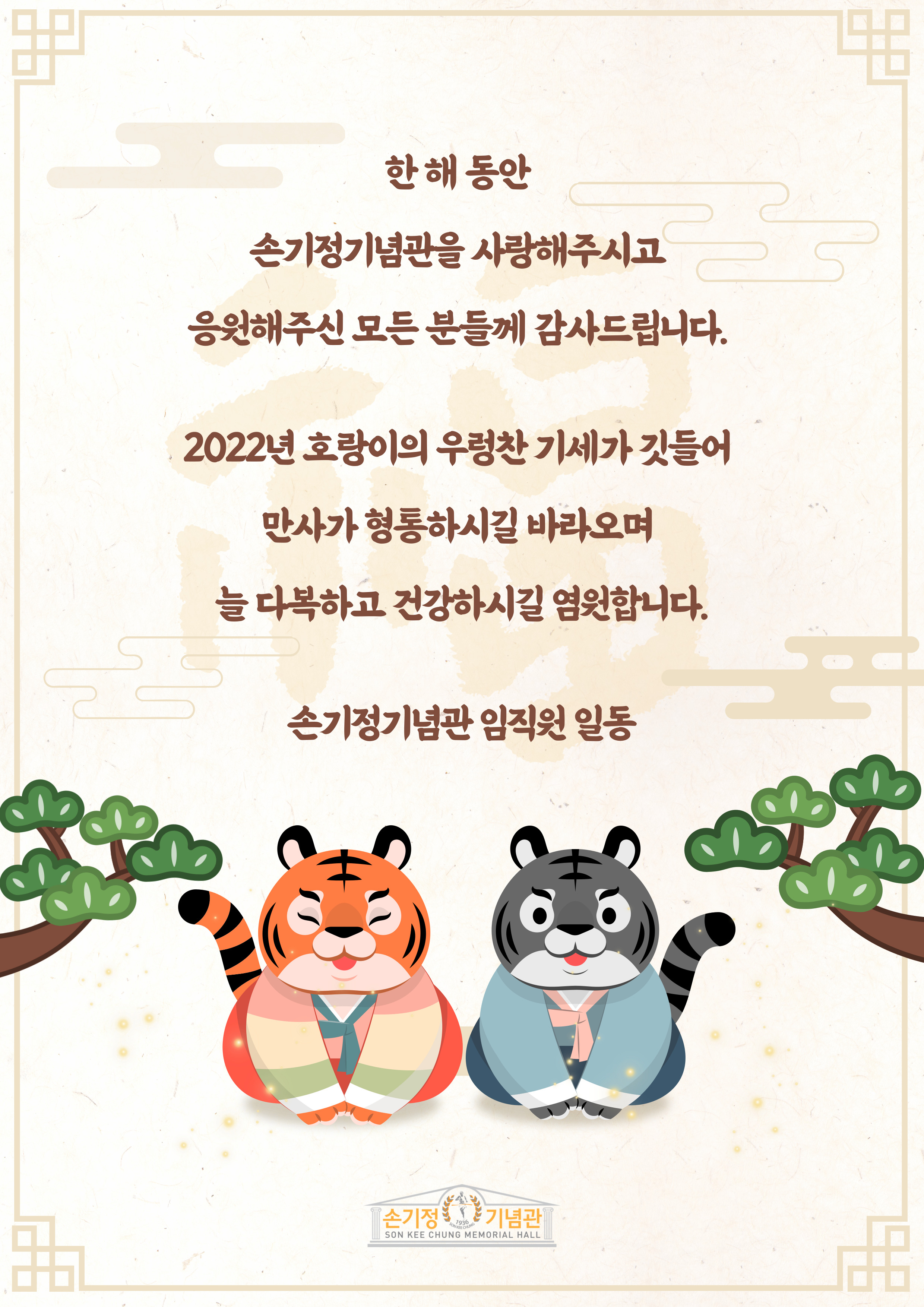 한해 동안 손기정기념관을 사랑해주시고 응원해주신 모든 분들께 감사드립니다. 2022년 호랑이의 우렁찬 기세가 깃들어 만사가 형통하시길 바라오며 늘 다복하고 건강하시길 염원합니다. 손기정기념관 임직원 일동 손기정기념관 SON KEE CHUNG MEMORIAL HALL