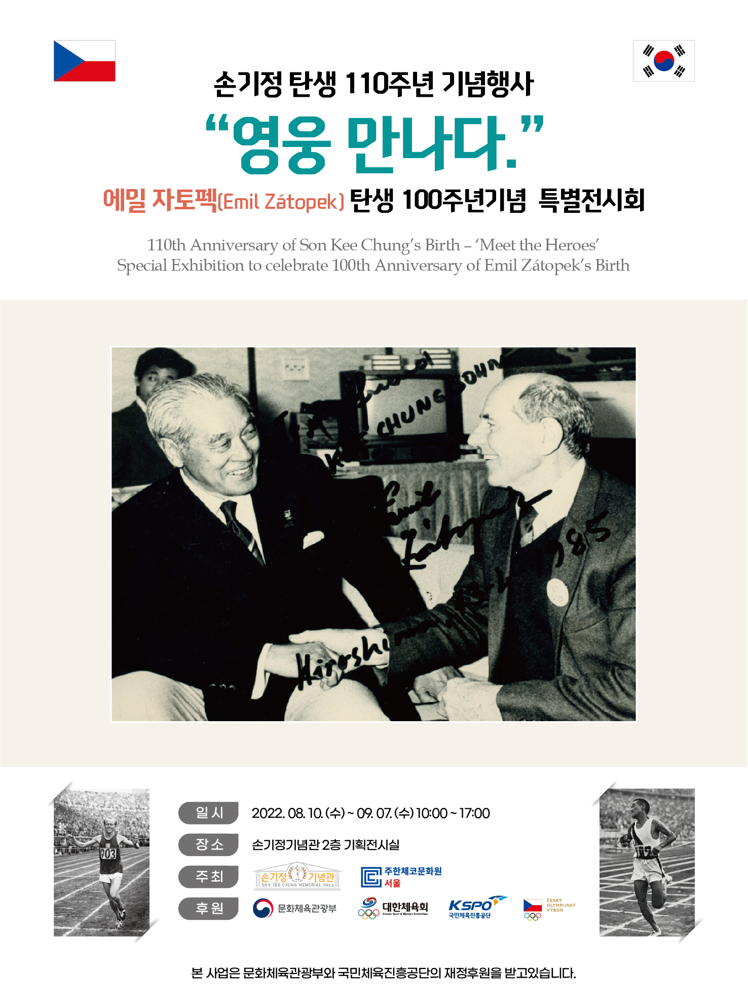 손기정 탄생 110주년 기념행사 영웅 만나다. 에밀 자토펙(Emil Zatopek) 탄생 100주년기념 특별전시회 110th Anniversary of Son Kee Chung's Birth - Meet the Heroes Special Exhibition to celebrate 100th Anniversary of Emil Zatopek's Birth 일시 2022. 08.10. (수) ~ 09. 07. (수) 10:00 - 17:00 장소 손기정기념관 2층 기획전시실 주최 손기정기념관 SON KEE CHUNG MEMORIAL HALL 주한체코문화원 서울후원 문화체육관광부 대한체육회 Korean Sport & Olympic Commitee KSPO 국민체육진흥공단 CESKY OLYMPIJSKY VÝBOR 본 사업은 문화체육관광부와 국민체육진흥공단의 재정후원을 받고있습니다.